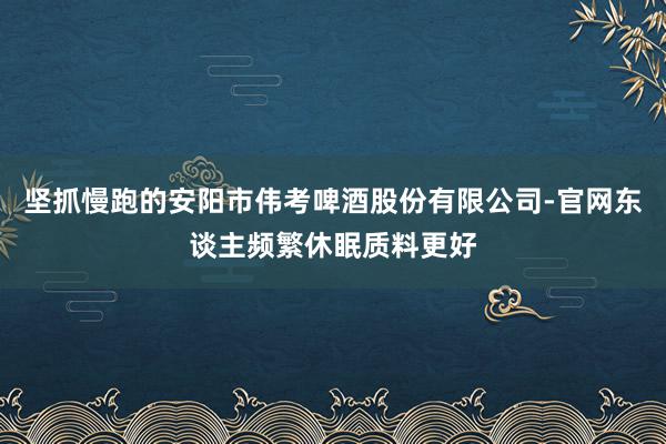 坚抓慢跑的安阳市伟考啤酒股份有限公司-官网东谈主频繁休眠质料更好